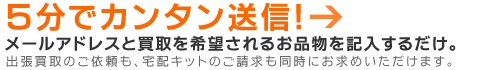 メールアドレスと買取を希望されるお品物を記入するだけ。出張買取のご依頼も、宅配キットのご請求も同時にお求めいただけます。